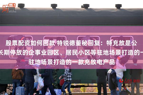 股票配资如何回款 特锐德董秘回复：特充放是公司针对私家车长期停放的企事业园区、居民小区等驻地场景打造的一款充放电产品