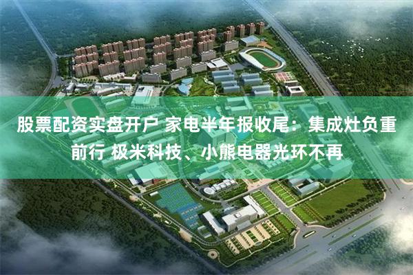 股票配资实盘开户 家电半年报收尾：集成灶负重前行 极米科技、小熊电器光环不再
