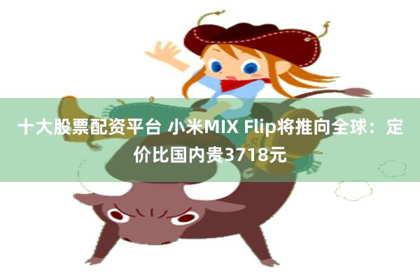 十大股票配资平台 小米MIX Flip将推向全球：定价比国内贵3718元