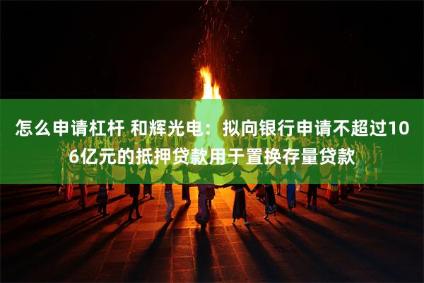 怎么申请杠杆 和辉光电：拟向银行申请不超过106亿元的抵押贷款用于置换存量贷款