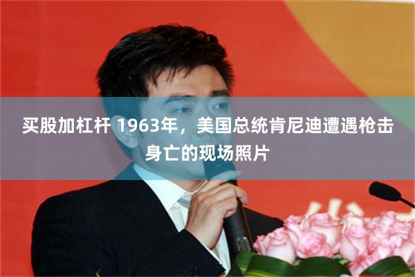 买股加杠杆 1963年，美国总统肯尼迪遭遇枪击身亡的现场照片