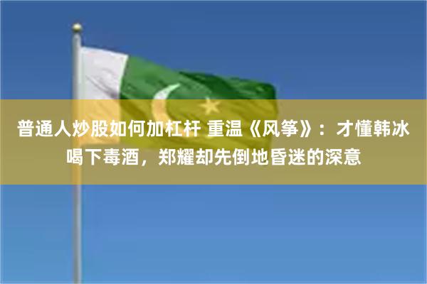 普通人炒股如何加杠杆 重温《风筝》：才懂韩冰喝下毒酒，郑耀却先倒地昏迷的深意