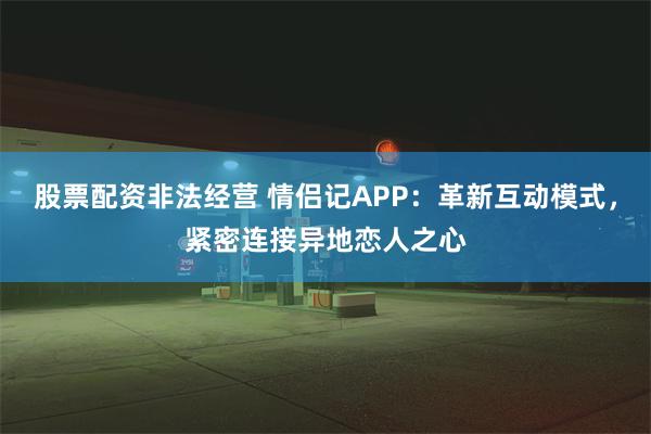 股票配资非法经营 情侣记APP：革新互动模式，紧密连接异地恋人之心