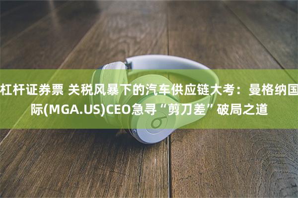 杠杆证券票 关税风暴下的汽车供应链大考：曼格纳国际(MGA.US)CEO急寻“剪刀差”破局之道