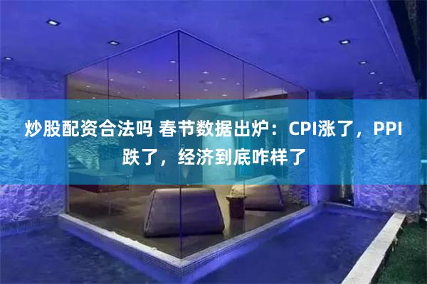 炒股配资合法吗 春节数据出炉：CPI涨了，PPI跌了，经济到底咋样了