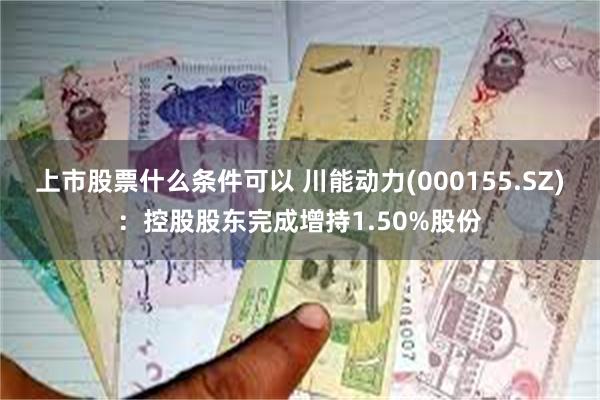 上市股票什么条件可以 川能动力(000155.SZ)：控股股东完成增持1.50%股份