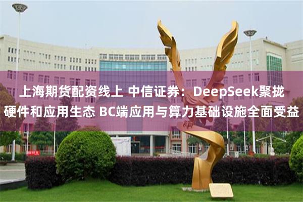 上海期货配资线上 中信证券：DeepSeek聚拢硬件和应用生态 BC端应用与算力基础设施全面受益