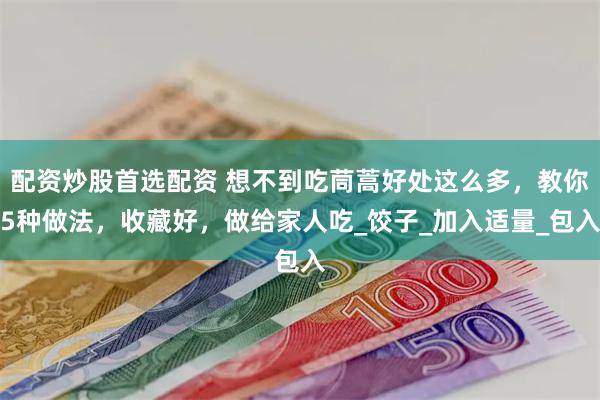 配资炒股首选配资 想不到吃茼蒿好处这么多，教你5种做法，收藏好，做给家人吃_饺子_加入适量_包入