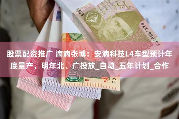 股票配资推广 滴滴张博：安滴科技L4车型预计年底量产，明年北、广投放_自动_五年计划_合作