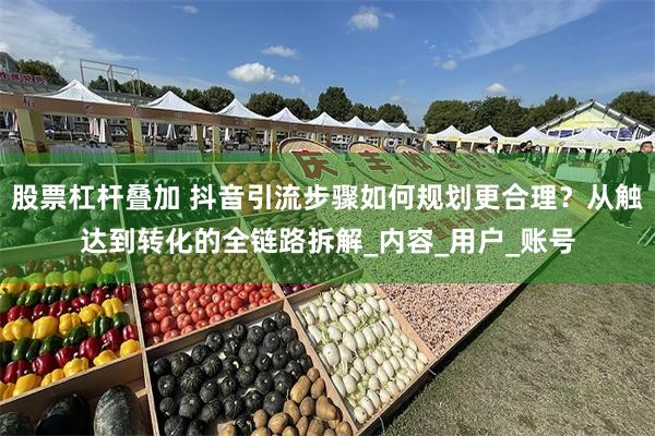 股票杠杆叠加 抖音引流步骤如何规划更合理？从触达到转化的全链路拆解_内容_用户_账号
