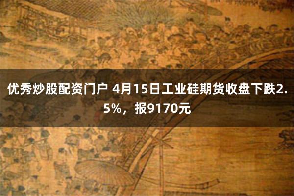 优秀炒股配资门户 4月15日工业硅期货收盘下跌2.5%，报9170元