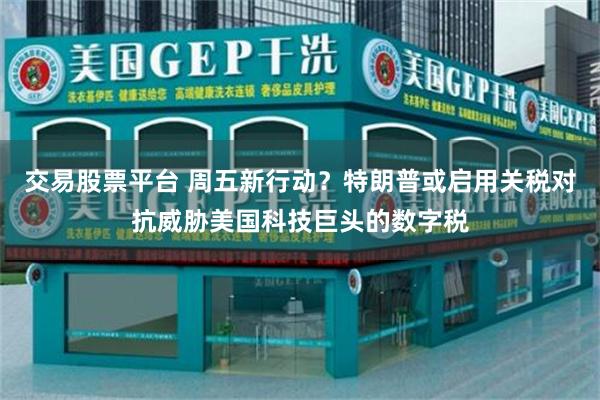 交易股票平台 周五新行动？特朗普或启用关税对抗威胁美国科技巨头的数字税