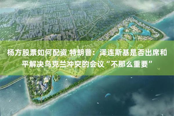 杨方股票如何配资 特朗普：泽连斯基是否出席和平解决乌克兰冲突的会议“不那么重要”