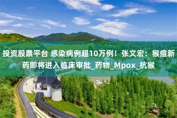投资股票平台 感染病例超10万例！张文宏：猴痘新药即将进入临床审批_药物_Mpox_抗猴