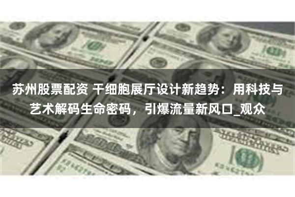 苏州股票配资 干细胞展厅设计新趋势：用科技与艺术解码生命密码，引爆流量新风口_观众
