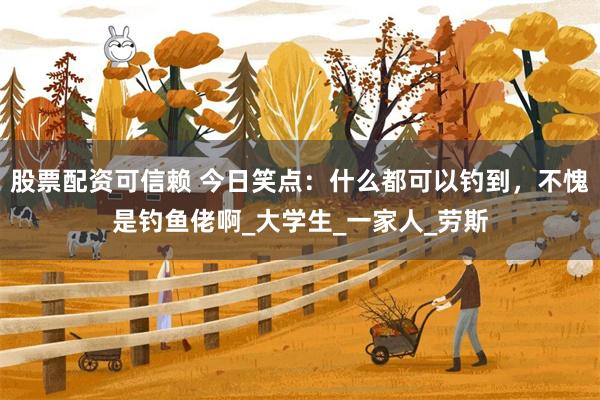 股票配资可信赖 今日笑点：什么都可以钓到，不愧是钓鱼佬啊_大学生_一家人_劳斯