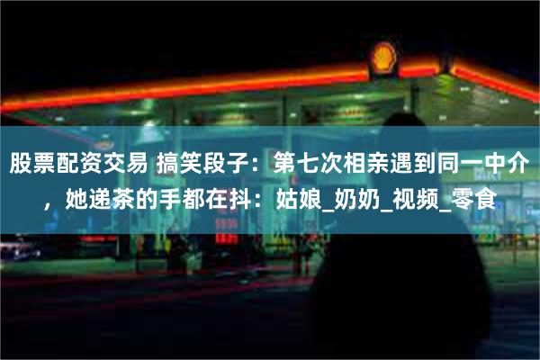 股票配资交易 搞笑段子：第七次相亲遇到同一中介，她递茶的手都在抖：姑娘_奶奶_视频_零食