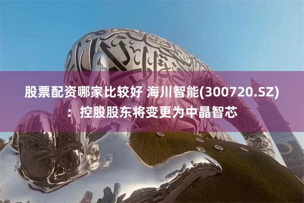 股票配资哪家比较好 海川智能(300720.SZ)：控股股东将变更为中晶智芯