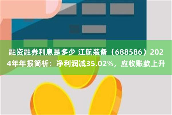 融资融券利息是多少 江航装备（688586）2024年年报简析：净利润减35.02%，应收账款上升