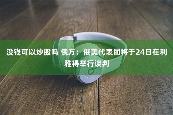 没钱可以炒股吗 俄方：俄美代表团将于24日在利雅得举行谈判