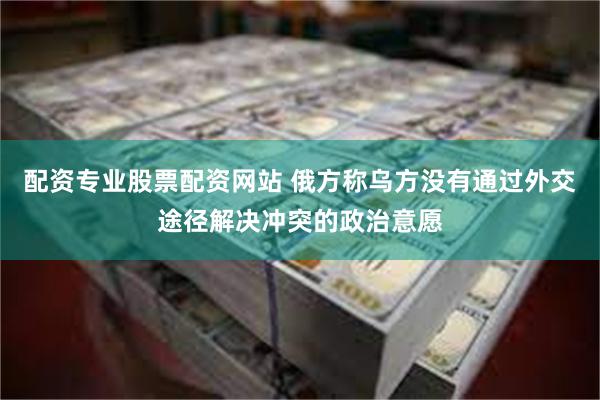 配资专业股票配资网站 俄方称乌方没有通过外交途径解决冲突的政治意愿
