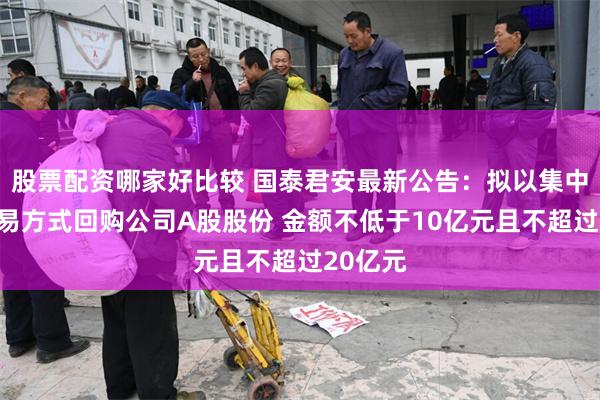 股票配资哪家好比较 国泰君安最新公告：拟以集中竞价交易方式回购公司A股股份 金额不低于10亿元且不超过20亿元