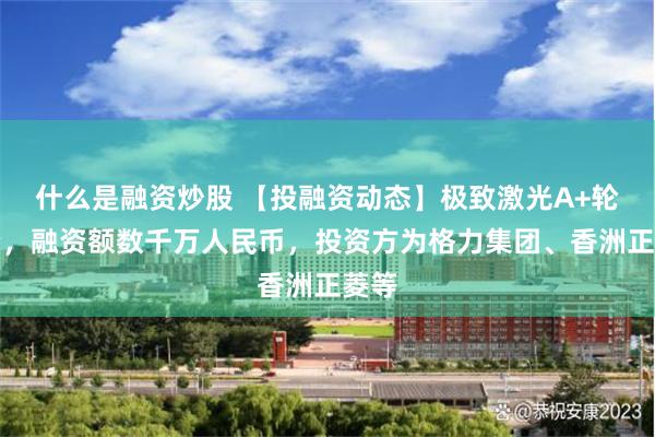 什么是融资炒股 【投融资动态】极致激光A+轮融资，融资额数千万人民币，投资方为格力集团、香洲正菱等