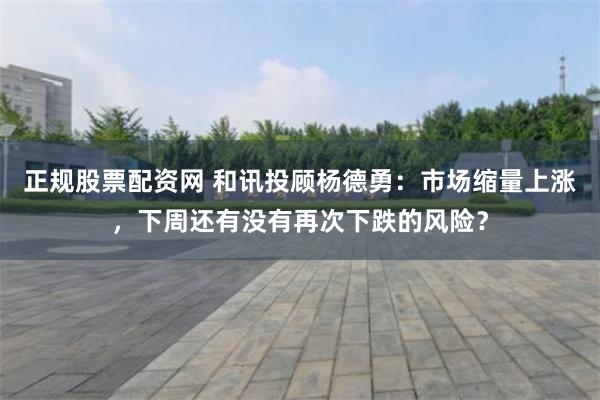 正规股票配资网 和讯投顾杨德勇：市场缩量上涨，下周还有没有再次下跌的风险？
