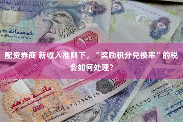配资券商 新收入准则下，“奖励积分兑换率”的税会如何处理？