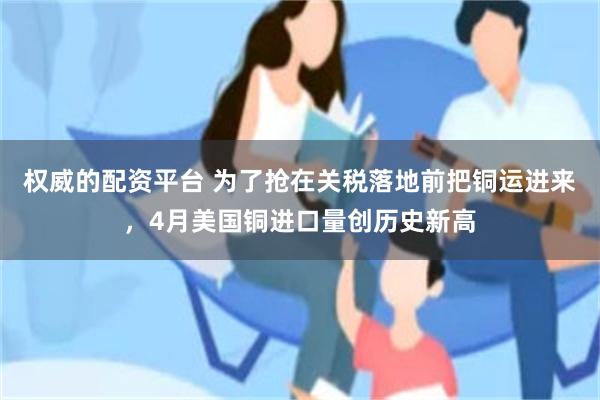 权威的配资平台 为了抢在关税落地前把铜运进来，4月美国铜进口量创历史新高