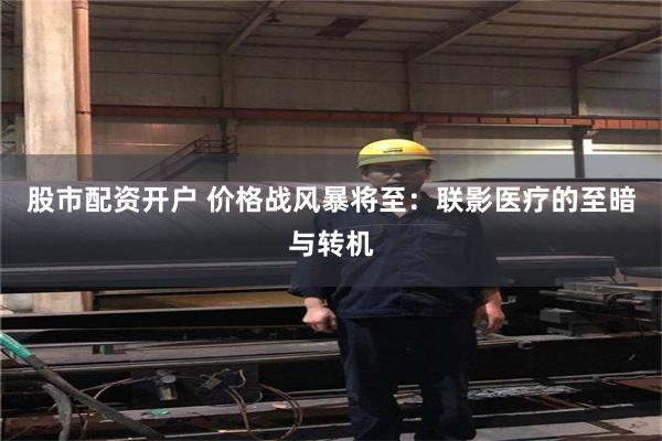 股市配资开户 价格战风暴将至：联影医疗的至暗与转机