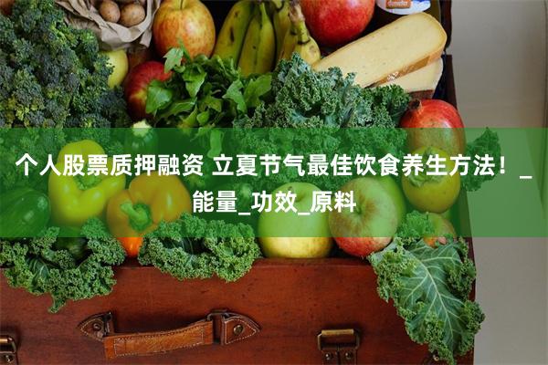 个人股票质押融资 立夏节气最佳饮食养生方法！_能量_功效_原料