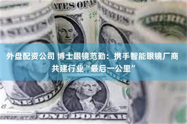 外盘配资公司 博士眼镜范勤：携手智能眼镜厂商 共建行业“最后一公里”