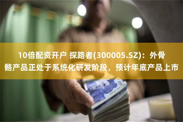 10倍配资开户 探路者(300005.SZ)：外骨骼产品正处于系统化研发阶段，预计年底产品上市