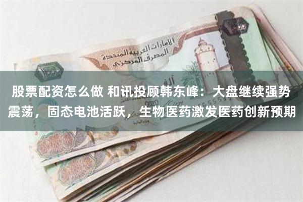 股票配资怎么做 和讯投顾韩东峰：大盘继续强势震荡，固态电池活跃，生物医药激发医药创新预期