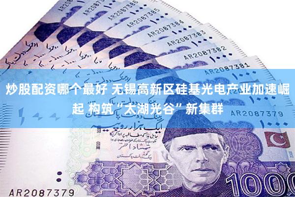 炒股配资哪个最好 无锡高新区硅基光电产业加速崛起 构筑“太湖光谷”新集群