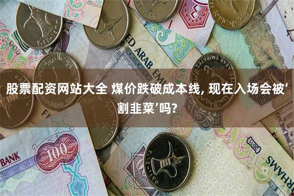 股票配资网站大全 煤价跌破成本线, 现在入场会被‘割韭菜’吗?