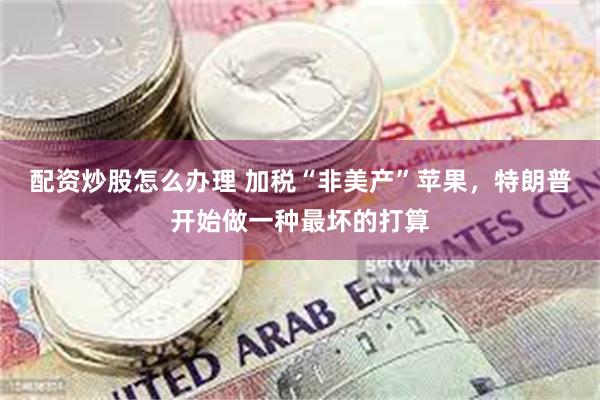 配资炒股怎么办理 加税“非美产”苹果，特朗普开始做一种最坏的打算