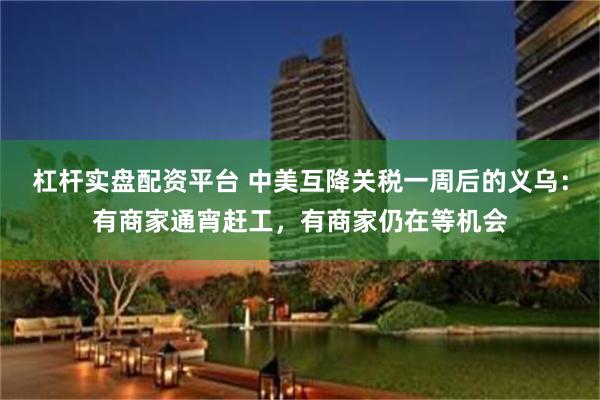 杠杆实盘配资平台 中美互降关税一周后的义乌：有商家通宵赶工，有商家仍在等机会