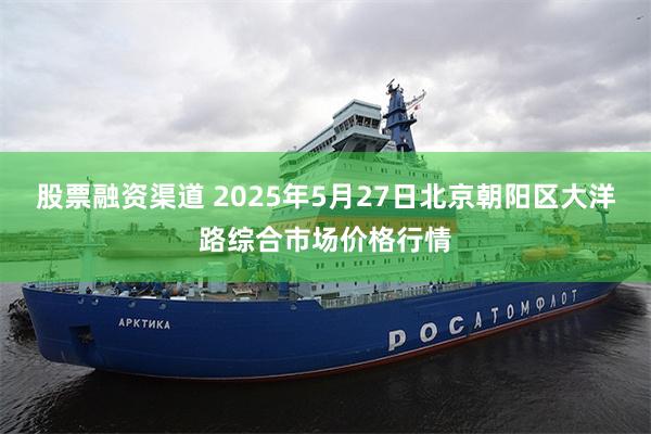 股票融资渠道 2025年5月27日北京朝阳区大洋路综合市场价格行情