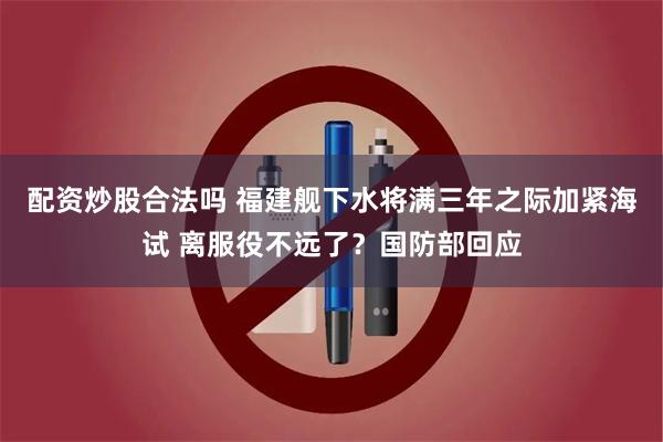 配资炒股合法吗 福建舰下水将满三年之际加紧海试 离服役不远了？国防部回应