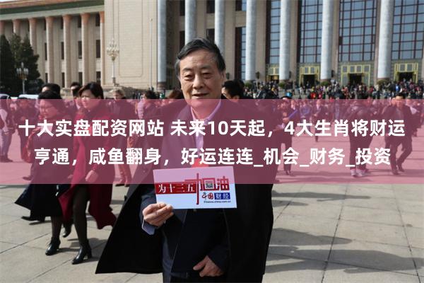 十大实盘配资网站 未来10天起，4大生肖将财运亨通，咸鱼翻身，好运连连_机会_财务_投资