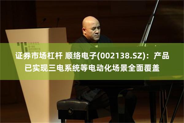 证券市场杠杆 顺络电子(002138.SZ)：产品已实现三电系统等电动化场景全面覆盖