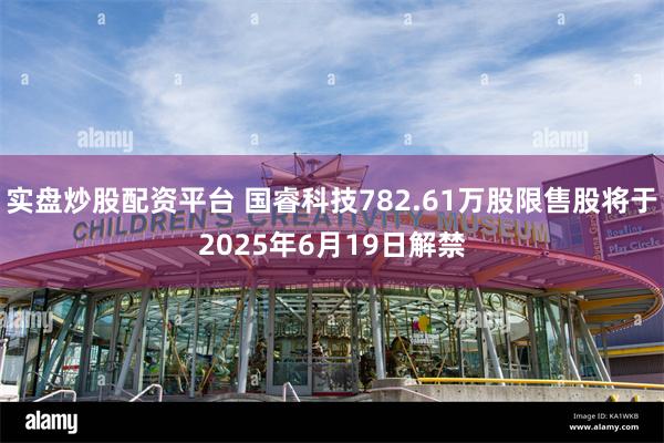实盘炒股配资平台 国睿科技782.61万股限售股将于2025年6月19日解禁