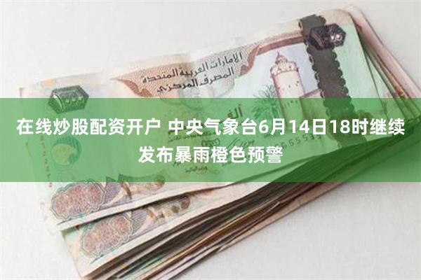 在线炒股配资开户 中央气象台6月14日18时继续发布暴雨橙色预警