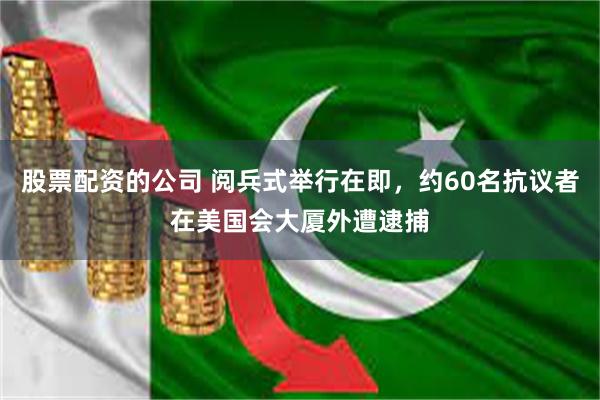 股票配资的公司 阅兵式举行在即，约60名抗议者在美国会大厦外遭逮捕