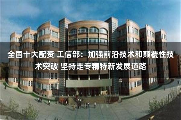 全国十大配资 工信部：加强前沿技术和颠覆性技术突破 坚持走专精特新发展道路