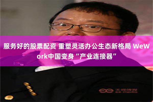 服务好的股票配资 重塑灵活办公生态新格局 WeWork中国变身“产业连接器”
