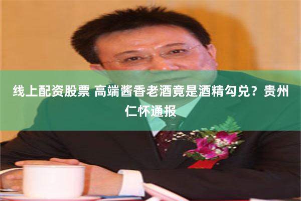 线上配资股票 高端酱香老酒竟是酒精勾兑？贵州仁怀通报