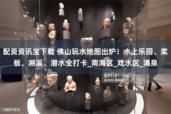 配资资讯宝下载 佛山玩水地图出炉！水上乐园、桨板、溯溪、潜水全打卡_南海区_戏水区_涌泉